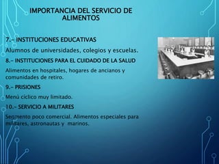 IMPORTANCIA DEL SERVICIO DE
ALIMENTOS
7.- INSTITUCIONES EDUCATIVAS
Alumnos de universidades, colegios y escuelas.
8.- INSTITUCIONES PARA EL CUIDADO DE LA SALUD
Alimentos en hospitales, hogares de ancianos y
comunidades de retiro.
9.- PRISIONES
Menú cíclico muy limitado.
10.- SERVICIO A MILITARES
Segmento poco comercial. Alimentos especiales para
militares, astronautas y marinos.
 