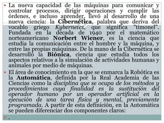  La nueva capacidad de las máquinas para comunicar y

controlar procesos, dirigir operaciones y cumplir las
órdenes, e incluso aprender, llevó al desarrollo de una
nueva ciencia: la Cibernética, palabra que deriva del
vocablo griego Kybernetes, que significa "timonel".
Fundada en la década de 1940 por el matemático
norteamericano Norbert Wiener, es la ciencia que
estudia la comunicación entre el hombre y la máquina, y
entre las propias máquinas. De la mano de la Cibernética se
desarrolló la Biónica, ciencia que estudia todos los
aspectos relativos a la simulación de actividades humanas y
animales por medio de máquinas.
 El área de conocimiento en la que se enmarca la Robótica es
la Automática, definida por la Real Academia de las
Ciencias como la disciplina que se ocupa de los métodos y
procedimientos cuya finalidad es la sustitución del
operador humano por un operador artificial en la
ejecución de una tarea física y mental, previamente
programada. A partir de esta definición, en la Automática
se pueden diferenciar dos componentes claros:
 .

 