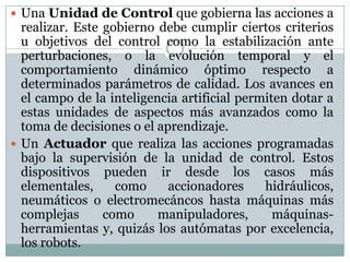  Una Unidad de Control que gobierna las acciones a

realizar. Este gobierno debe cumplir ciertos criterios
u objetivos del control como la estabilización ante
perturbaciones, o la evolución temporal y el
comportamiento dinámico óptimo respecto a
determinados parámetros de calidad. Los avances en
el campo de la inteligencia artificial permiten dotar a
estas unidades de aspectos más avanzados como la
toma de decisiones o el aprendizaje.
 Un Actuador que realiza las acciones programadas
bajo la supervisión de la unidad de control. Estos
dispositivos pueden ir desde los casos más
elementales,
como
accionadores
hidráulicos,
neumáticos o electromecáncos hasta máquinas más
complejas
como
manipuladores,
máquinasherramientas y, quizás los autómatas por excelencia,
los robots.

 