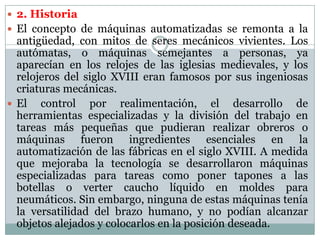  2. Historia
 El concepto de máquinas automatizadas se remonta a la

antigüedad, con mitos de seres mecánicos vivientes. Los
autómatas, o máquinas semejantes a personas, ya
aparecían en los relojes de las iglesias medievales, y los
relojeros del siglo XVIII eran famosos por sus ingeniosas
criaturas mecánicas.
 El control por realimentación, el desarrollo de
herramientas especializadas y la división del trabajo en
tareas más pequeñas que pudieran realizar obreros o
máquinas fueron ingredientes esenciales en la
automatización de las fábricas en el siglo XVIII. A medida
que mejoraba la tecnología se desarrollaron máquinas
especializadas para tareas como poner tapones a las
botellas o verter caucho líquido en moldes para
neumáticos. Sin embargo, ninguna de estas máquinas tenía
la versatilidad del brazo humano, y no podían alcanzar
objetos alejados y colocarlos en la posición deseada.

 