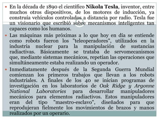  En la década de 1890 el científico Nikola Tesla, inventor, entre

muchos otros dispositivos, de los motores de inducción, ya
construía vehículos controlados a distancia por radio. Tesla fue
un visionario que escribió sobre mecanismos inteligentes tan
capaces como los humanos.
 Las máquinas más próximas a lo que hoy en día se entiende
como robots fueron los "teleoperadores", utilizados en la
industria nuclear para la manipulación de sustancias
radiactivas. Básicamente se trataba de servomecanismos
que, mediante sistemas mecánicos, repetían las operaciones que
simultáneamente estaba realizando un operador.
 Inmediatamente después de la Segunda Guerra Mundial
comienzan los primeros trabajos que llevan a los robots
industriales. A finales de los 40 se inician programas de
investigación en los laboratorios de Oak Ridge y Argonne
National Laboratories para desarrollar manipuladores
mecánicos para elementos radiactivos. Estos manipuladores
eran del tipo "maestro-esclavo", diseñados para que
reprodujeran fielmente los movimientos de brazos y manos
realizados por un operario.

 