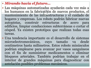  Mirando hacia el futuro…
 Las máquinas automatizadas ayudarán cada vez más a

los humanos en la fabricación de nuevos productos, el
mantenimiento de las infraestructuras y el cuidado de
hogares y empresas. Los robots podrán fabricar nuevas
autopistas, construir estructuras de acero para
edificios, limpiar conducciones subterráneas o cortar el
césped. Ya existen prototipos que realizan todas esas
tareas.
 Una tendencia importante es el desarrollo de sistemas
microelectromecánicos, cuyo tamaño va desde
centímetros hasta milímetros. Estos robots minúsculos
podrían emplearse para avanzar por vasos sanguíneos
con el fin de suministrar medicamentos o eliminar
bloqueos arteriales. También podrían trabajar en el
interior de grandes máquinas para diagnosticar con
antelación posibles problemas mecánicos.

 