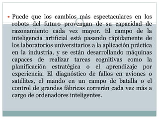  Puede que los cambios más espectaculares en los

robots del futuro provengan de su capacidad de
razonamiento cada vez mayor. El campo de la
inteligencia artificial está pasando rápidamente de
los laboratorios universitarios a la aplicación práctica
en la industria, y se están desarrollando máquinas
capaces de realizar tareas cognitivas como la
planificación estratégica o el aprendizaje por
experiencia. El diagnóstico de fallos en aviones o
satélites, el mando en un campo de batalla o el
control de grandes fábricas correrán cada vez más a
cargo de ordenadores inteligentes.

 
