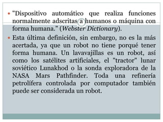  "Dispositivo

automático que realiza funciones
normalmente adscritas a humanos o máquina con
forma humana." (Webster Dictionary).
 Esta última definición, sin embargo, no es la más
acertada, ya que un robot no tiene porqué tener
forma humana. Un lavavajillas es un robot, así
como los satélites artificiales, el "tractor" lunar
soviético Lunakhod o la sonda exploradora de la
NASA Mars Pathfinder. Toda una refinería
petrolífera controlada por computador también
puede ser considerada un robot.

 