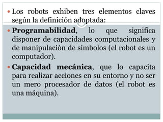  Los robots exhiben tres elementos claves

según la definición adoptada:
 Programabilidad,
lo
que
significa
disponer de capacidades computacionales y
de manipulación de símbolos (el robot es un
computador).
 Capacidad mecánica, que lo capacita
para realizar acciones en su entorno y no ser
un mero procesador de datos (el robot es
una máquina).

 