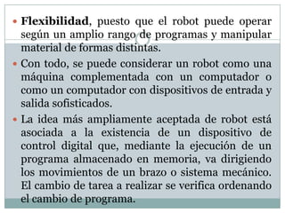  Flexibilidad, puesto que el robot puede operar

según un amplio rango de programas y manipular
material de formas distintas.
 Con todo, se puede considerar un robot como una
máquina complementada con un computador o
como un computador con dispositivos de entrada y
salida sofisticados.
 La idea más ampliamente aceptada de robot está
asociada a la existencia de un dispositivo de
control digital que, mediante la ejecución de un
programa almacenado en memoria, va dirigiendo
los movimientos de un brazo o sistema mecánico.
El cambio de tarea a realizar se verifica ordenando
el cambio de programa.

 
