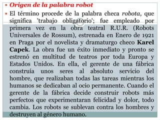  Origen de la palabra robot
 El término procede de la palabra checa robota, que

significa 'trabajo obligatorio'; fue empleado por
primera vez en la obra teatral R.U.R. (Robots
Universales de Rossum), estrenada en Enero de 1921
en Praga por el novelista y dramaturgo checo Karel
Capek. La obra fue un éxito inmediato y pronto se
estrenó en multitud de teatros por toda Europa y
Estados Unidos. En ella, el gerente de una fábrica
construía unos seres al absoluto servicio del
hombre, que realizaban todas las tareas mientras los
humanos se dedicaban al ocio permanente. Cuando el
gerente de la fábrica decide construir robots más
perfectos que experimentaran felicidad y dolor, todo
cambia. Los robots se sublevan contra los hombres y
destruyen al género humano.

 