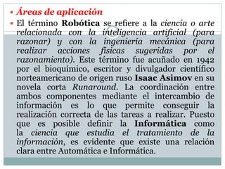  Áreas de aplicación
 El término Robótica se refiere a la ciencia o arte

relacionada con la inteligencia artificial (para
razonar) y con la ingeniería mecánica (para
realizar acciones físicas sugeridas por el
razonamiento). Este término fue acuñado en 1942
por el bioquímico, escritor y divulgador científico
norteamericano de origen ruso Isaac Asimov en su
novela corta Runaround. La coordinación entre
ambos componentes mediante el intercambio de
información es lo que permite conseguir la
realización correcta de las tareas a realizar. Puesto
que es posible definir la Informática como
la ciencia que estudia el tratamiento de la
información, es evidente que existe una relación
clara entre Automática e Informática.

 