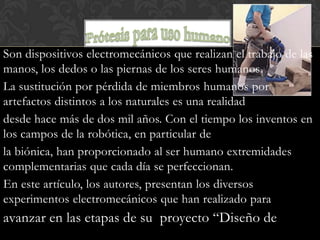 Son dispositivos electromecánicos que realizan el trabajo de las
manos, los dedos o las piernas de los seres humanos.
La sustitución por pérdida de miembros humanos por
artefactos distintos a los naturales es una realidad
desde hace más de dos mil años. Con el tiempo los inventos en
los campos de la robótica, en particular de
la biónica, han proporcionado al ser humano extremidades
complementarias que cada día se perfeccionan.
En este artículo, los autores, presentan los diversos
experimentos electromecánicos que han realizado para
avanzar en las etapas de su proyecto “Diseño de
 