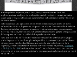 Muchas grandes empresas, como Intel, Sony, General Motors, Dell, han
implementado en sus líneas de producción unidades robóticas para desempeñar
tareas que por lo general hubiesen desempeñado trabajadores de carne y hueso en
épocas anteriores.
Esto ha causado una agilización en los procesos realizados, así como un mayor
ahorro de recursos, al disponer de máquinas que pueden desempeñar las funciones
de cierta cantidad de empleados a un costo relativamente menor y con un grado
mayor de eficiencia, mejorando notablemente el rendimiento general y las ganancias
de la empresa, así como la calidad de los productos ofrecidos.
Pero, por otro lado, ha suscitado y mantenido inquietudes entre diversos grupos
por su impacto en la tasa de empleos disponibles, así como su repercusión directa
en las personas desplazadas. Dicha controversia ha abarcado el aspecto de la
seguridad, llamando la atención de casos como el ocurrido en Jackson, Míchigan,
el 21 de julio de 1984donde un robot aplastó a un trabajador contra una barra de
protección en la que aparentemente fue la primera muerte relacionada con un robot
en los EE. UU.
 