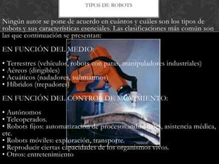 TIPOS DE ROBOTS


Ningún autor se pone de acuerdo en cuántos y cuáles son los tipos de
robots y sus características esenciales. Las clasificaciones más común son
las que continuación se presentan:
EN FUNCIÓN DEL MEDIO:
• Terrestres (vehículos, robots con patas, manipuladores industriales)
• Aéreos (dirigibles)
• Acuáticos (nadadores, submarinos)
• Híbridos (trepadores)
EN FUNCIÓN DEL CONTROL DE MOVIMIENTO:
• Autónomos
• Teleoperados.
• Robots fijos: automatización de procesos industriales, asistencia médica,
etc.
• Robots móviles: exploración, transporte.
• Reproducir ciertas capacidades de los organismos vivos.
• Otros: entretenimiento
 