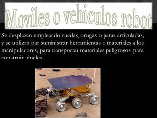 Se desplazan empleando ruedas, orugas o patas articuladas,
y se utilizan par suministrar herramientas o materiales a los
manipuladores, para transportar materiales peligrosos, para
construir túneles …
 
