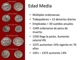 Edad Media 
• Múltiples ordenanzas 
• Trabajadores = 12 denarios diarios 
• Empleadas = 30 sueldos anuales 
• 1349 ordenanza de pena de 
muerte. 
• 1350 llega la peste. Aumento 
salarial 4% 
• 1375 aumentan 14% vigente en 76 
años 
• 1451 – 1475 aumento 13% 
 