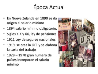 Época Actual 
• En Nueva Zelanda en 1890 se da 
origen al salario mínimo 
• 1894 salario mínimo obligatorio. 
• Siglos XIX y XX, ley de pensiones 
• 1911 Ley de seguros nacionales 
• 1919 se crea la OIT. y se elabora 
la carta del trabajo 
• 1928 – 1970 gran numero de 
países incorporan el salario 
mínimo 
 