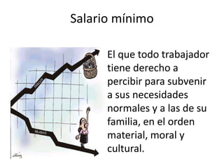 Salario mínimo 
El que todo trabajador 
tiene derecho a 
percibir para subvenir 
a sus necesidades 
normales y a las de su 
familia, en el orden 
material, moral y 
cultural. 
 