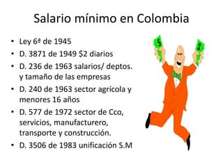 Salario mínimo en Colombia 
• Ley 6ª de 1945 
• D. 3871 de 1949 $2 diarios 
• D. 236 de 1963 salarios/ deptos. 
y tamaño de las empresas 
• D. 240 de 1963 sector agrícola y 
menores 16 años 
• D. 577 de 1972 sector de Cco, 
servicios, manufacturero, 
transporte y construcción. 
• D. 3506 de 1983 unificación S.M 
 