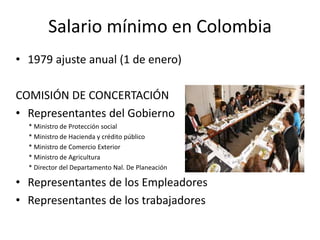 Salario mínimo en Colombia 
• 1979 ajuste anual (1 de enero) 
COMISIÓN DE CONCERTACIÓN 
• Representantes del Gobierno 
* Ministro de Protección social 
* Ministro de Hacienda y crédito público 
* Ministro de Comercio Exterior 
* Ministro de Agricultura 
* Director del Departamento Nal. De Planeación 
• Representantes de los Empleadores 
• Representantes de los trabajadores 
 