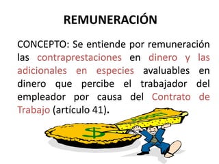REMUNERACIÓN 
CONCEPTO: Se entiende por remuneración 
las contraprestaciones en dinero y las 
adicionales en especies avaluables en 
dinero que percibe el trabajador del 
empleador por causa del Contrato de 
Trabajo (artículo 41). 
 