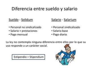 Diferencia entre sueldo y salario 
Sueldo - Solidum 
• Personal no sindicalizado 
• Salario + prestaciones 
• Pago mensual 
Salario - Salarium 
• Personal sindicalizado 
• Salario base 
• Pago diario 
La ley no contempla ninguna diferencia entre ellos por lo que su 
uso responde a un carácter social. 
Estipendio = Stipendium 
 