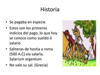 Historia 
• Se pagaba en especie 
• Estos son los primeros 
indicios del pago, lo que hoy 
se conoce como sueldo ó 
salario 
• Saliteras de hostia a roma 
(500 A.C) via salaria. 
Salarium argentum 
• No vale su sal. (Grecia) 
 