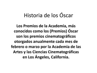 Historia de los Óscar  Los Premios de la Academia, más conocidos como los (Premios) Óscar  son los premios cinematográficos otorgados anualmente cada mes de febrero o marzo por la Academia de las Artes y las Ciencias Cinematográficas en Los Ángeles, California. 