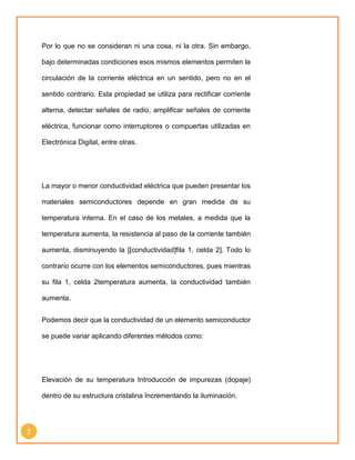2 
Por lo que no se consideran ni una cosa, ni la otra. Sin embargo, 
bajo determinadas condiciones esos mismos elementos permiten la 
circulación de la corriente eléctrica en un sentido, pero no en el 
sentido contrario. Esta propiedad se utiliza para rectificar corriente 
alterna, detectar señales de radio, amplificar señales de corriente 
eléctrica, funcionar como interruptores o compuertas utilizadas en 
Electrónica Digital, entre otras. 
La mayor o menor conductividad eléctrica que pueden presentar los 
materiales semiconductores depende en gran medida de su 
temperatura interna. En el caso de los metales, a medida que la 
temperatura aumenta, la resistencia al paso de la corriente también 
aumenta, disminuyendo la [[conductividad]fila 1, celda 2]. Todo lo 
contrario ocurre con los elementos semiconductores, pues mientras 
su fila 1, celda 2temperatura aumenta, la conductividad también 
aumenta. 
Podemos decir que la conductividad de un elemento semiconductor 
se puede variar aplicando diferentes métodos como: 
Elevación de su temperatura Introducción de impurezas (dopaje) 
dentro de su estructura cristalina Incrementando la iluminación. 
