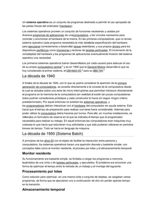 Un sistema operativo es un conjunto de programas destinado a permitir el uso apropiado de
las partes físicas del ordenador (hardware).

Los sistemas operativos proveen un conjunto de funciones necesarias y usadas por
diversos programas de aplicaciones de unacomputadora, y los vínculos necesarios para
controlar y sincronizar el hardware de la misma. En las primeras computadoras, que no tenían
sistema operativo cada programa necesitaba la más detallada especificación del hardware
para ejecutarse correctamente y desarrollar tareas estándares, y sus propios drivers para los
dispositivos periféricos como impresoras y lectores de tarjetas perforadas. El incremento de la
complejidad del hardware y los programas de aplicaciones eventualmente hicieron del sistema
operativo una necesidad.

Los primeros sistemas operativos fueron desarrollados por cada usuario para adecuar el uso
                                 1
de su propia computadora central, y es en 1956 que la General Motors desarrolla lo que es
                                                  2                3
hoy considerado el primer sistema, el GM-NAA I/O, para su IBM 704.

La década de 1940
A finales de la década de 1940, con lo que se podría considerar la aparición de la primera
generación de computadoras, se accedía directamente a la consola de la computadora desde
la cual se actuaba sobre una serie de micro interruptores que permitían introducir directamente
el programa en la memoria de la computadora (en realidad al existir tan pocas computadoras
todos podrían considerarse prototipos y cada constructor lo hacía sin seguir ningún criterio
predeterminado). Por aquel entonces no existían los sistemas operativos, y
los programadores debían interactuar con el hardware del computador sin ayuda externa. Esto
hacía que el tiempo de preparación para realizar una tarea fuera considerable. Además para
poder utilizar la computadora debía hacerse por turnos. Para ello, en muchas instalaciones, se
rellenaba un formulario de reserva en el que se indicaba el tiempo que el programador
necesitaba para realizar su trabajo. En aquel entonces las computadoras eran máquinas muy
costosas lo que hacía que estuvieran muy solicitadas y que sólo pudieran utilizarse en periodos
breves de tiempo. Todo se hacía en lenguaje de máquina.

La década de 1950 (Sistema Batch)
A principios de los años 50 con el objeto de facilitar la interacción entre persona y
computadora, los sistemas operativos hacen una aparición discreta y bastante simple, con
conceptos tales como el monitor residente, el proceso por lotes y el almacenamiento temporal.

Monitor residente
Su funcionamiento era bastante simple, se limitaba a cargar los programas a memoria,
leyéndolos de una cinta o de tarjetas perforadas, y ejecutarlos. El problema era encontrar una
forma de optimizar el tiempo entre la retirada de un trabajo y el montaje del siguiente.

Procesamiento por lotes
Como solución para optimizar, en una misma cinta o conjunto de tarjetas, se cargaban varios
programas, de forma que se ejecutaran uno a continuación de otro sin perder apenas tiempo
en la transición.

Almacenamiento temporal
 