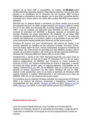 equipos de la firma IBM y compatibles, se trataba del MS-DOS (siglas
de MicroSoft Disk Operating System). Este sistema operativo tuvo un gran éxito
gracias a la posibilidad de la clonación de los equipos. IBM mantuvo
liberalizada la arquitectura de los equipos, por lo que otras compañías podían
montarlos de la misma forma, así, todos ellos usaban MS-DOS como sistema
operativo.
MS-DOS era un sistema textual y monotarea. La última versión que se lanzó
por separado fue la 6.3 en 1994, aunque coexistió con Windows hasta la versión
8.0 en el año 2000, era Windows ME. El primer Windows (v1.0) aparece en
1987, y era en realidad una aplicación para MS-DOS, es decir, había que
arrancar el ordenador con MS-DOS, y después, ejecutar un comando que
lanzaba Windows (se podía automatizar). No obstante, no es hasta 1992
cuando se populariza definitivamente su uso con la versión 3.1. Es entonces
cuando nos habituamos a su entorno gráfico y se generaliza el uso del ratón
como herramienta imprescindible para movernos es ese nuevo entorno.
Windows 95 supuso una gran transformación del entorno de trabajo y en
muchos aspectos se mantiene en las versiones actuales: Escritorio, iconos,
barra de tareas, botón de inicio, menús contextuales, funciona la multitarea de
modo eficaz, etc. Está versión se ejecutaba aún bajo MSDOS, aunque, para el
usuario, de una forma invisible; y así continúo en las dos versiones posteriores,
Windows 98 y Windows Millenium Edition (ME) en el año 2000.
Paralelamente, y desde el año 1993, Microsoft desarrolla una nueva línea de
sistemas operativos, se trata de la serie NT (Windows NT 3.1). Es un nuevo
sistema independiente de MSDOS, que incorpora un nuevo sistema de
archivos, el NTFS, con mejores prestaciones en cuanto a seguridad, y manejo
de discos de mayor tamaño, pero, en algunos aspectos, incompatible con el
sistema tradicional FAT 16 y FAT 32 de MSDOS. Esta es la razón por la que,
durante un tiempo, convivieron las dos líneas. Windows NT 4.0 en 1996,
alcanzó cierta popularidad, pero no es hasta la aparición de Windows 2000
cuando comienza a sustituir definitivamente a las versiones de la línea de
MSDOS, W95, etc. en las máquinas del usuario medio.
Se considera que los sistemas Windows actuales son evoluciones de Windows
2000, y la mayoría de archivos, programas y dispositivos mantienen su
compatibilidad con esa versión. Windows XP salió en 2001, Windows Vista en
2006 y Windows 7 en 2009. Y una nueva versión para el 2012, Windows 8.
Reseña Historica de Linux
Linux fue creado originalmente por Linus Torvalds en la Universidad de
Helsinkin en Finlandia, siendo él un estudiante de informática. Luego de ello ha
continuado su desarrollo con la ayuda de muchos programadores a través de
Internet.
 
