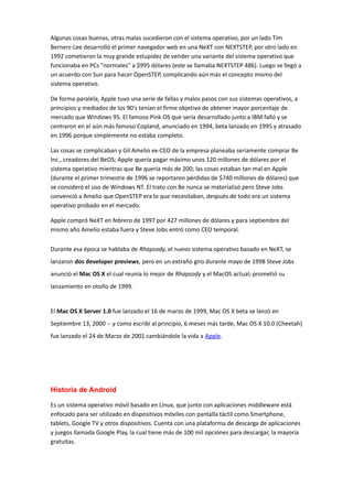 Algunas cosas buenas, otras malas sucedieron con el sistema operativo, por un lado Tim
Berners-Lee desarrolló el primer navegador web en una NeXT con NEXTSTEP, por otro lado en
1992 cometieron la muy grande estupidez de vender una variante del sistema operativo que
funcionaba en PCs "normales" a $995 dólares (este se llamaba NEXTSTEP 486). Luego se llegó a
un acuerdo con Sun para hacer OpenSTEP, complicando aún más el concepto mismo del
sistema operativo.
De forma paralela, Apple tuvo una serie de fallas y malos pasos con sus sistemas operativos, a
principios y mediados de los 90's tenían el firme objetivo de obtener mayor porcentaje de
mercado que Windows 95. El famoso Pink OS que sería desarrollado junto a IBM falló y se
centraron en el aún más famoso Copland, anunciado en 1994, beta lanzado en 1995 y atrasado
en 1996 porque simplemente no estaba completo.
Las cosas se complicaban y Gil Amelio ex-CEO de la empresa planeaba seriamente comprar Be
Inc., creadores del BeOS; Apple quería pagar máximo unos 120 millones de dólares por el
sistema operativo mientras que Be quería más de 200; las cosas estaban tan mal en Apple
(durante el primer trimestre de 1996 se reportaron pérdidas de $740 millones de dólares) que
se consideró el uso de Windows NT. El trato con Be nunca se materializó pero Steve Jobs
convenció a Amelio que OpenSTEP era lo que necesitaban, después de todo era un sistema
operativo probado en el mercado.
Apple compró NeXT en febrero de 1997 por 427 millones de dólares y para septiembre del
mismo año Amelio estaba fuera y Steve Jobs entró como CEO temporal.
Durante esa época se hablaba de Rhapsody, el nuevo sistema operativo basado en NeXT, se
lanzaron dos developer previews, pero en un extraño giro durante mayo de 1998 Steve Jobs
anunció el Mac OS X el cual reunía lo mejor de Rhapsody y el MacOS actual; prometió su
lanzamiento en otoño de 1999.
El Mac OS X Server 1.0 fue lanzado el 16 de marzo de 1999, Mac OS X beta se lanzó en
Septiembre 13, 2000 -- y como escribí al principio, 6 meses más tarde, Mac OS X 10.0 (Cheetah)
fue lanzado el 24 de Marzo de 2001 cambiándole la vida a Apple.
Historia de Android
Es un sistema operativo móvil basado en Linux, que junto con aplicaciones middleware está
enfocado para ser utilizado en dispositivos móviles con pantalla táctil como Smartphone,
tablets, Google TV y otros dispositivos. Cuenta con una plataforma de descarga de aplicaciones
y juegos llamada Google Play, la cual tiene más de 100 mil opciones para descargar, la mayoría
gratuitas.
 
