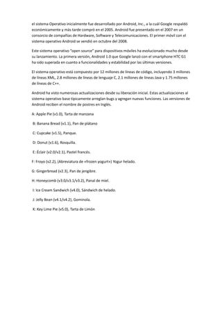 el sistema Operativo inicialmente fue desarrollado por Android, Inc., a la cuál Google respaldó
económicamente y más tarde compró en el 2005. Android fue presentado en el 2007 en un
consorcio de compañías de Hardware, Software y Telecomunicaciones. El primer móvil con el
sistema operativo Android se vendió en octubre del 2008.
Este sistema operativo “open source” para dispositivos móviles ha evolucionado mucho desde
su lanzamiento. La primera versión, Android 1.0 que Google lanzó con el smartphone HTC G1
ha sido superada en cuanto a funcionalidades y estabilidad por las últimas versiones.
El sistema operativo está compuesto por 12 millones de líneas de código, incluyendo 3 millones
de líneas XML, 2.8 millones de líneas de lenguaje C, 2.1 millones de líneas Java y 1.75 millones
de líneas de C++.
Android ha visto numerosas actualizaciones desde su liberación inicial. Estas actualizaciones al
sistema operativo base típicamente arreglan bugs y agregan nuevas funciones. Las versiones de
Android reciben el nombre de postres en Inglés.
A: Apple Pie (v1.0), Tarta de manzana
B: Banana Bread (v1.1), Pan de plátano
C: Cupcake (v1.5), Panque.
D: Donut (v1.6), Rosquilla.
E: Éclair (v2.0/v2.1), Pastel francés.
F: Froyo (v2.2), (Abreviatura de «frozen yogurt») Yogur helado.
G: Gingerbread (v2.3), Pan de jengibre.
H: Honeycomb (v3.0/v3.1/v3.2), Panal de miel.
I: Ice Cream Sandwich (v4.0), Sándwich de helado.
J: Jelly Bean (v4.1/v4.2), Gominola.
K: Key Lime Pie (v5.0), Tarta de Limón
 