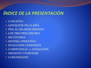 ÍNDICE DE LA PRESENTACIÓN
 CONCEPTO
 GESTACIÓN DE LA IDEA
 PDA; EL ESLABÓN PERDIDO
 LOS TRES PRECURSORES
 MULTITAREA
 SISTEMA OPERATIVO
 EVOLUCIÓN CONSTANTE
 COMPETENCIA <> EVOLUCIÓN
 PRESENTE Y PORVENIR
 CURIOSIDADES
 