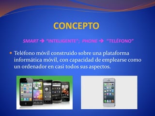 CONCEPTO
 Teléfono móvil construido sobre una plataforma
informática móvil, con capacidad de emplearse como
un ordenador en casi todos sus aspectos.
SMART  “INTELIGENTE”; PHONE  “TELÉFONO”
 