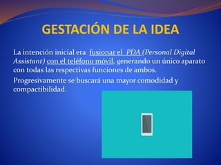La intención inicial era fusionar el PDA (Personal Digital
Assistant) con el teléfono móvil, generando un único aparato
con todas las respectivas funciones de ambos.
Progresivamente se buscará una mayor comodidad y
compactibilidad.
GESTACIÓN DE LA IDEA
 