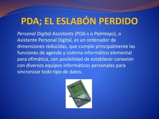 PDA; EL ESLABÓN PERDIDO
Personal Digital Assistants (PDA-s o Palmtops), o
Asistente Personal Digital, es un ordenador de
dimensiones reducidas, que cumple principalmente las
funciones de agenda y sistema informático elemental
para ofimática, con posibilidad de establecer conexión
con diversos equipos informáticos personales para
sincronizar todo tipo de datos.
 