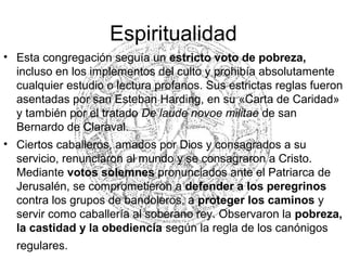 Espiritualidad
• Esta congregación seguía un estricto voto de pobreza,
incluso en los implementos del culto y prohibía absolutamente
cualquier estudio o lectura profanos. Sus estrictas reglas fueron
asentadas por san Esteban Harding, en su «Carta de Caridad»
y también por el tratado De laude novoe militae de san
Bernardo de Claraval.
• Ciertos caballeros, amados por Dios y consagrados a su
servicio, renunciaron al mundo y se consagraron a Cristo.
Mediante votos solemnes pronunciados ante el Patriarca de
Jerusalén, se comprometieron a defender a los peregrinos
contra los grupos de bandoleros, a proteger los caminos y
servir como caballería al soberano rey. Observaron la pobreza,
la castidad y la obediencia según la regla de los canónigos
regulares.
 