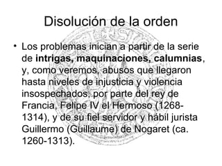 Disolución de la orden
• Los problemas inician a partir de la serie
de intrigas, maquinaciones, calumnias,
y, como veremos, abusos que llegaron
hasta niveles de injusticia y violencia
insospechados, por parte del rey de
Francia, Felipe IV el Hermoso (1268-
1314), y de su fiel servidor y hábil jurista
Guillermo (Guillaume) de Nogaret (ca.
1260-1313).
 