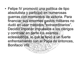 • Felipe IV promovió una política de tipo
absolutista y participó en numerosas
guerras con momentos de victoria. Para
financiar sus enormes gastos militares no
dudó en usar métodos “extraordinarios”.
Decidió imponer impuestos a los clérigos
y controlar en parte los asuntos
eclesiásticos, lo que le llevó a un fuerte
enfrentamiento con el Papa de entonces,
Bonifacio VIII
 