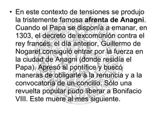 • En este contexto de tensiones se produjo
la tristemente famosa afrenta de Anagni.
Cuando el Papa se disponía a emanar, en
1303, el decreto de excomunión contra el
rey francés, el día anterior, Guillermo de
Nogaret consiguió entrar por la fuerza en
la ciudad de Anagni (donde residía el
Papa). Apresó al pontífice y buscó
maneras de obligarle a la renuncia y a la
convocatoria de un concilio. Sólo una
revuelta popular pudo liberar a Bonifacio
VIII. Este muere al mes siguiente.
 