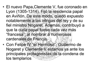• El nuevo Papa,Clemente V, fue coronado en
Lyon (1305-1314). Fijó la residencia papal
en Aviñón. De este modo, quedó expuesto
notablemente a las intrigas del rey y de su
fiel ministro Nogaret. Además, contribuyó a
que la curia papal fuese cada vez más
“francesa”, al nombrar a numerosos
cardenales de Francia.
• Con Felipe IV “el Hermoso”, Guillermo de
Nogaret y Clemente V estamos ya ante los
principales protagonistas de la condena de
los templarios
 