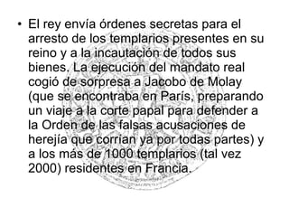 • El rey envía órdenes secretas para el
arresto de los templarios presentes en su
reino y a la incautación de todos sus
bienes. La ejecución del mandato real
cogió de sorpresa a Jacobo de Molay
(que se encontraba en París, preparando
un viaje a la corte papal para defender a
la Orden de las falsas acusaciones de
herejía que corrían ya por todas partes) y
a los más de 1000 templarios (tal vez
2000) residentes en Francia.
 