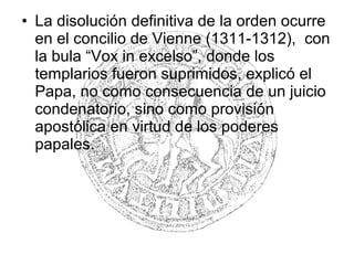 • La disolución definitiva de la orden ocurre
en el concilio de Vienne (1311-1312), con
la bula “Vox in excelso”, donde los
templarios fueron suprimidos, explicó el
Papa, no como consecuencia de un juicio
condenatorio, sino como provisión
apostólica en virtud de los poderes
papales.
 