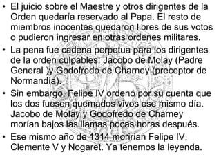 • El juicio sobre el Maestre y otros dirigentes de la
Orden quedaría reservado al Papa. El resto de
miembros inocentes quedaron libres de sus votos
o pudieron ingresar en otras ordenes militares.
• La pena fue cadena perpetua para los dirigentes
de la orden culpables: Jacobo de Molay (Padre
General )y Godofredo de Charney (preceptor de
Normandía).
• Sin embargo, Felipe IV ordenó por su cuenta que
los dos fuesen quemados vivos ese mismo día.
Jacobo de Molay y Godofredo de Charney
morían bajos las llamas pocas horas después.
• Ese mismo año de 1314 morirían Felipe IV,
Clemente V y Nogaret. Ya tenemos la leyenda.
 