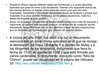 • Quedaría ofrecer alguna reflexión sobre las numerosas y a veces absurdas
leyendas que giran en torno a los templarios. Intentar una respuesta acerca de
las mismas llevaría un trabajo arduo para ver cómo y por qué han sido
inventadas, aceptadas y difundidas narraciones llenas de fantasía y errores que
muestran muy poco sentido histórico y, en no pocas situaciones, mala fe y
deseo de engañar al gran público.
• Sería, sin embargo, una pérdida de tiempo luchar contra una nube de mentiras y
calumnias. El camino más correcto a seguir, en el estudio de cualquier asunto
del pasado, es confrontarse con los documentos y dejar de lado suposiciones
que se difunden con facilidad pero que carecen de apoyos sólidos.
• A inicios del año 2006, fue dado a la luz un documento
reencontrado en los archivos vaticanos en el que se recoge
la absolución del Papa Clemente V a Jacobo de Molay y a
los dirigentes de los templarios, documento que lleva la
fecha de 17-20 de agosto de 1308 y que está firmado por
varios cardenales. El documento, conocido como "folio de
Chinon", puede ser visualizado en la página del Vaticano
(cf. http://asv.vatican.va/es/doc/1308.htm ).
 