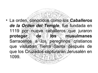 • La orden, conocidos como los Caballeros
de la Orden del Temple, fue fundada en
1119 por nueve caballeros que juraron
proteger de los musulmanes
Sarracenos a los peregrinos cristianos
que visitaban Tierra Santa después de
que los Cruzados capturaran Jerusalén en
1099.
 