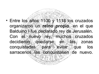 • Entre los años 1100 y 1118 los cruzados
organizaron un reino propio, en el que
Balduino I fue declarado rey de Jerusalén.
Con el nuevo rey, muchos cruzados
decidieron quedarse en las zonas
conquistadas para evitar que los
sarracenos las conquistasen de nuevo.
 