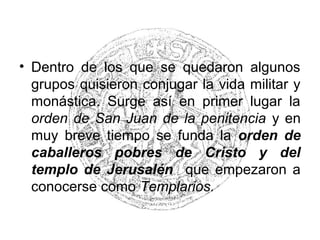 • Dentro de los que se quedaron algunos
grupos quisieron conjugar la vida militar y
monástica. Surge así en primer lugar la
orden de San Juan de la penitencia y en
muy breve tiempo se funda la orden de
caballeros pobres de Cristo y del
templo de Jerusalén que empezaron a
conocerse como Templarios.
 