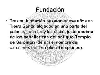 Fundación
• Tras su fundación pasaron nueve años en
Tierra Santa, alojados en una parte del
palacio, que el rey les cedió, justo encima
de las caballerizas del antiguo Templo
de Salomón (de ahí el nombre de
caballeros del Temple o Templarios).
 