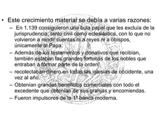 • Este crecimiento material se debía a varias razones:
– En 1.139 consiguieron una bula papal que les excluía de la
jurisprudencia, tanto civil como eclesiástica, con lo que no
volvieron a rendir cuentas ni a reyes ni a obispos,
únicamente al Papa.
– Además de los testamentos y donativos que recibían,
también estaban las grandes fortunas de los nobles que
entraban a formar parte de la orden.
– recolectaban dinero en todas las iglesias de occidente, una
vez al año.
– Obtenían grandes beneficios comerciales con todo el
excedente que obtenían de sus granjas y encomiendas.
– Fueron impulsores de la 1ª banca moderna.
 