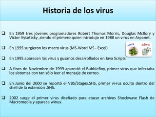 Historia de los virus
 En 1959 tres jóvenes programadores Robert Thomas Morris, Douglas McIlory y
Victor Vysottsky ,siendo el primero quien introdujo en 1988 un virus en Arpanet.
 En 1995 surgieron los macro virus (MS-Word MS– Excel)
 En 1995 aparecen los virus y gusanos desarrollados en Java Scripts
 A fines de Noviembre de 1999 apareció el BubbleBoy, primer virus que infectaba
los sistemas con tan sólo leer el mensaje de correo.
 En Junio del 2000 se reportó el VBS/Stages.SHS, primer vi-rus oculto dentro del
shell de la extensión .SHS.
 2002 surge el primer virus diseñado para atacar archivos Shockwave Flash de
Macromedia y aparece winux.
 