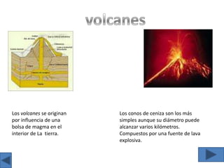 volcanesLos volcanes se originan por influencia de una bolsa de magma en el interior de La  tierra.Los conos de ceniza son los más simples aunque su diámetro puede alcanzar varios kilómetros. Compuestos por una fuente de lava explosiva.